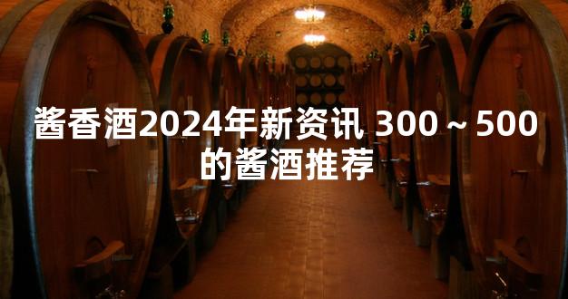 酱香酒2024年新资讯 300～500的酱酒推荐